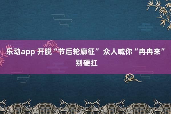 乐动app 开脱“节后轮廓征” 众人喊你“冉冉来” 别硬扛