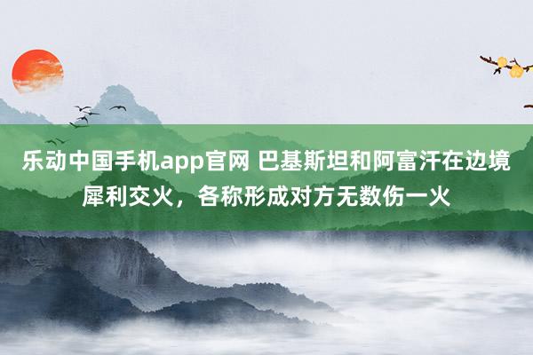 乐动中国手机app官网 巴基斯坦和阿富汗在边境犀利交火，各称形成对方无数伤一火