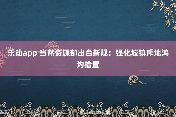 乐动app 当然资源部出台新规：强化城镇斥地鸿沟措置