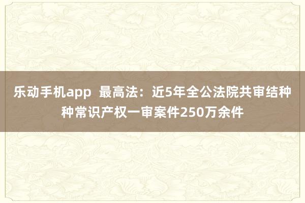 乐动手机app  最高法：近5年全公法院共审结种种常识产权一审案件250万余件
