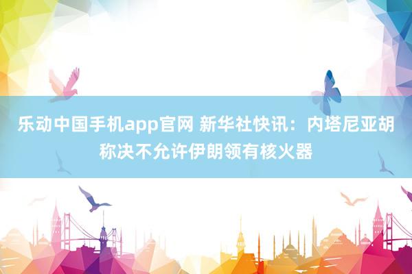 乐动中国手机app官网 新华社快讯：内塔尼亚胡称决不允许伊朗领有核火器