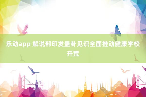 乐动app 解说部印发蛊卦见识全面推动健康学校开荒