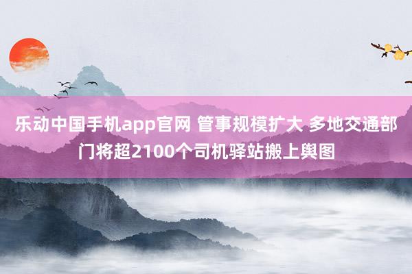 乐动中国手机app官网 管事规模扩大 多地交通部门将超2100个司机驿站搬上舆图