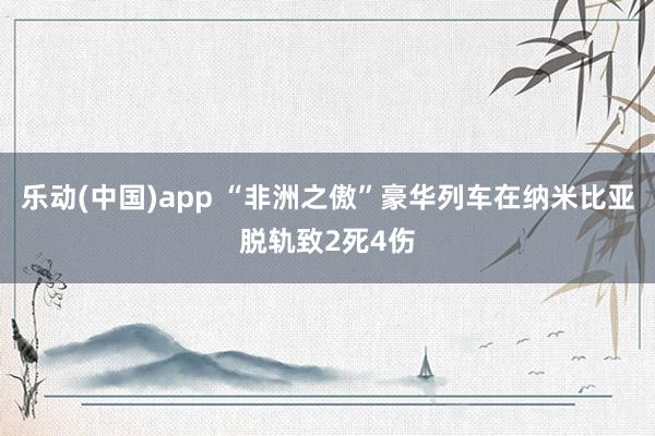乐动(中国)app “非洲之傲”豪华列车在纳米比亚脱轨致2死4伤
