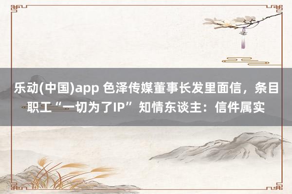 乐动(中国)app 色泽传媒董事长发里面信，条目职工“一切为了IP” 知情东谈主：信件属实