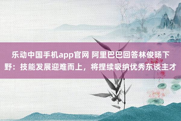 乐动中国手机app官网 阿里巴巴回答林俊旸下野：技能发展迎难而上，将捏续吸纳优秀东谈主才