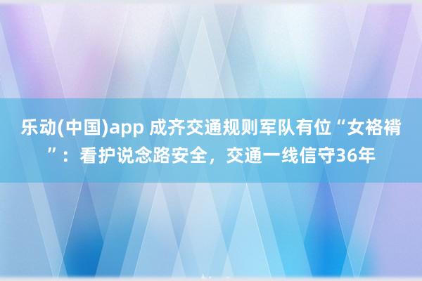 乐动(中国)app 成齐交通规则军队有位“女袼褙”：看护说念路安全，交通一线信守36年