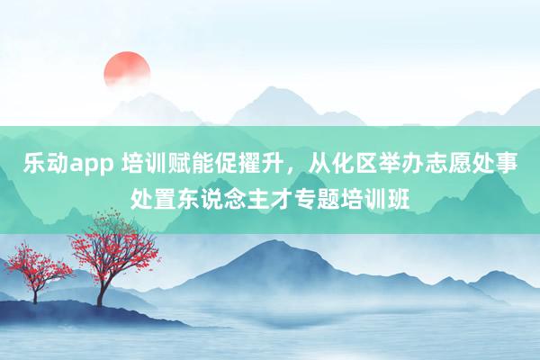 乐动app 培训赋能促擢升，从化区举办志愿处事处置东说念主才专题培训班