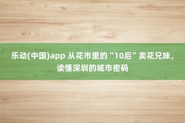 乐动(中国)app 从花市里的“10后”卖花兄妹，读懂深圳的城市密码