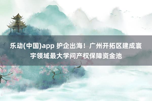 乐动(中国)app 护企出海！广州开拓区建成寰宇领域最大学问产权保障资金池