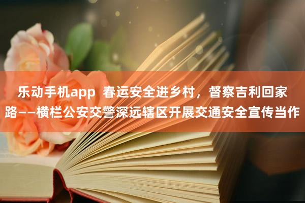 乐动手机app  春运安全进乡村，督察吉利回家路——横栏公安交警深远辖区开展交通安全宣传当作