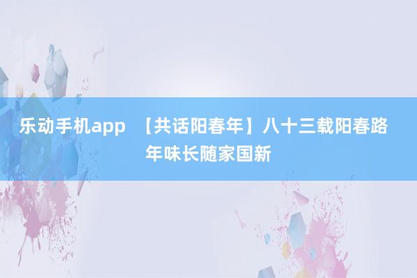 乐动手机app  【共话阳春年】八十三载阳春路  年味长随家国新
