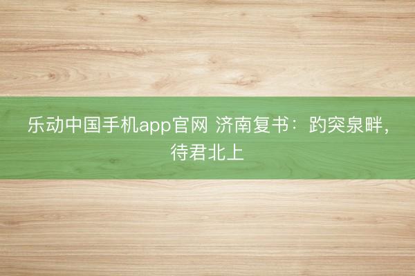 乐动中国手机app官网 济南复书：趵突泉畔，待君北上