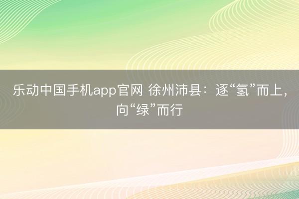 乐动中国手机app官网 徐州沛县：逐“氢”而上，向“绿”而行