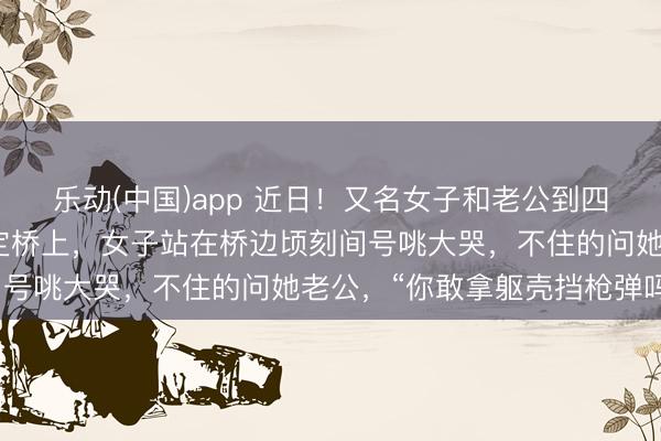 乐动(中国)app 近日！又名女子和老公到四川甘孜旅游时来到了泸定桥上，女子站在桥边顷刻间号咷大哭，不住的问她老公，“你敢拿躯壳挡枪弹吗？