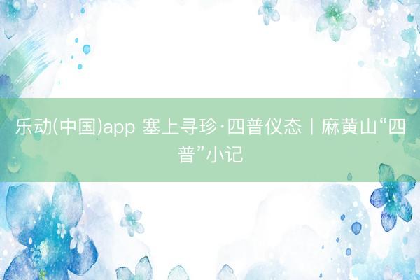 乐动(中国)app 塞上寻珍·四普仪态丨麻黄山“四普”小记