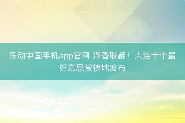 乐动中国手机app官网 浮香联翩！大连十个最好意思赏槐地发布