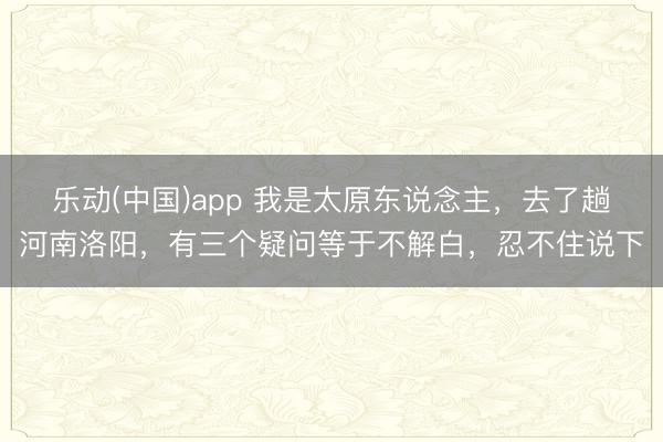 乐动(中国)app 我是太原东说念主，去了趟河南洛阳，有三个疑问等于不解白，忍不住说下