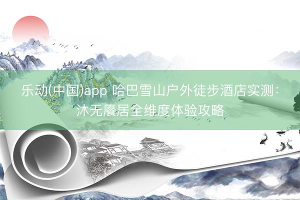 乐动(中国)app 哈巴雪山户外徒步酒店实测：沐无餍居全维度体验攻略