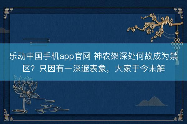 乐动中国手机app官网 神农架深处何故成为禁区？只因有一深邃表象，大家于今未解