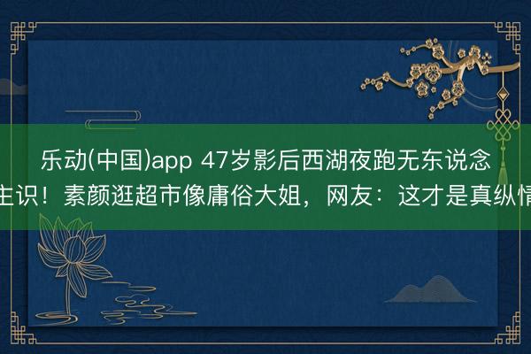乐动(中国)app 47岁影后西湖夜跑无东说念主识！素颜逛超市像庸俗大姐，网友：这才是真纵情