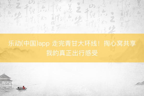 乐动(中国)app 走完青甘大环线！掏心窝共享我的真正出行感受