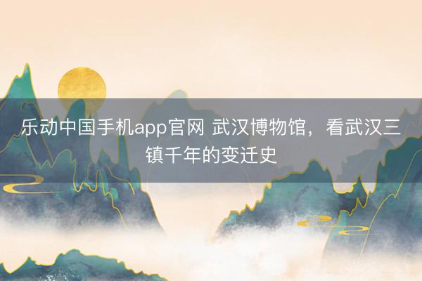 乐动中国手机app官网 武汉博物馆，看武汉三镇千年的变迁史