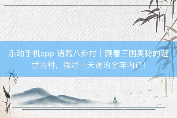 乐动手机app 诸葛八卦村｜藏着三国奥秘的避世古村，摆烂一天调治全年内讧！