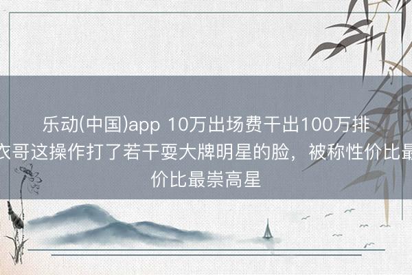 乐动(中国)app 10万出场费干出100万排场？大衣哥这操作打了若干耍大牌明星的脸，被称性价比最崇高星