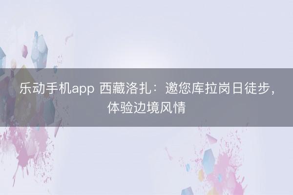 乐动手机app 西藏洛扎:邀您库拉岗日徒步,体验边境风情