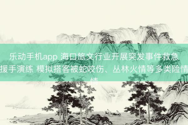 乐动手机app 海口旅文行业开展突发事件救急援手演练 模拟搭客被蛇咬伤、丛林火情等多类险情
