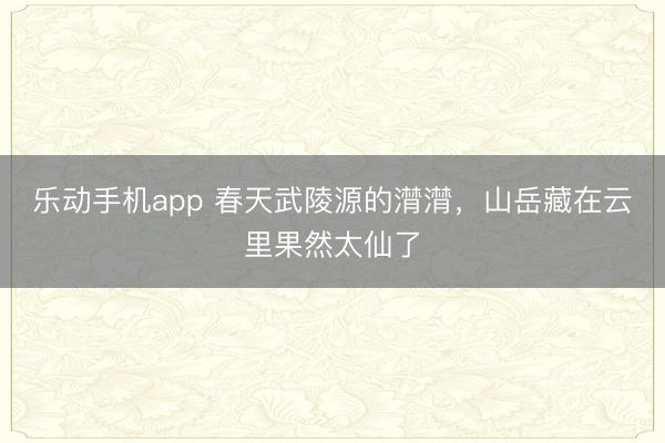 乐动手机app 春天武陵源的潸潸，山岳藏在云里果然太仙了