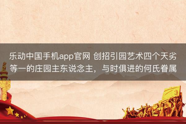 乐动中国手机app官网 创招引园艺术四个天劣等一的庄园主东说念主，与时俱进的何氏眷属
