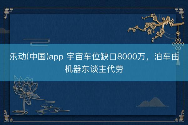 乐动(中国)app 宇宙车位缺口8000万，泊车由机器东谈主代劳
