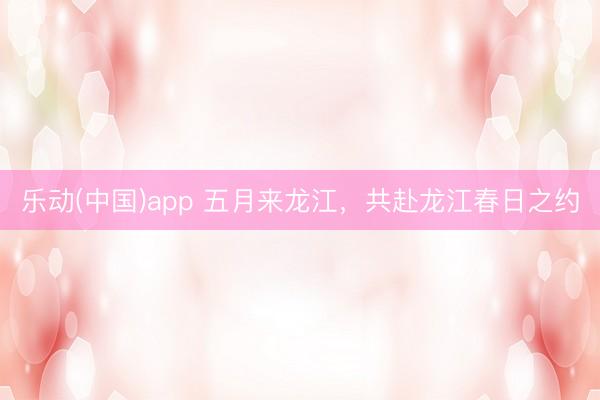 乐动(中国)app 五月来龙江，共赴龙江春日之约