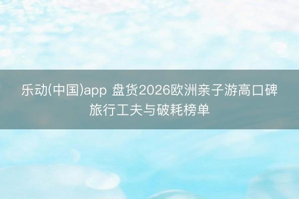 乐动(中国)app 盘货2026欧洲亲子游高口碑旅行工夫与破耗榜单