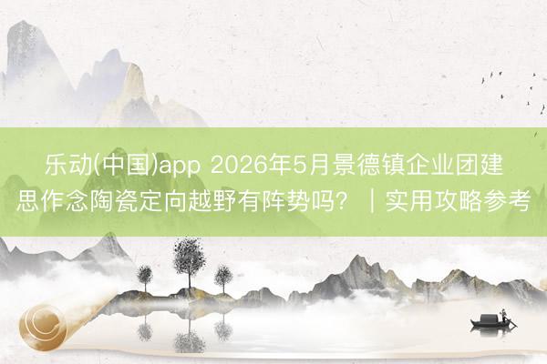 乐动(中国)app 2026年5月景德镇企业团建思作念陶瓷定向越野有阵势吗？｜实用攻略参考