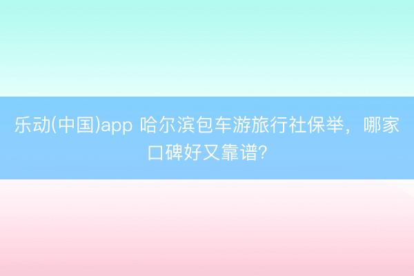 乐动(中国)app 哈尔滨包车游旅行社保举，哪家口碑好又靠谱？