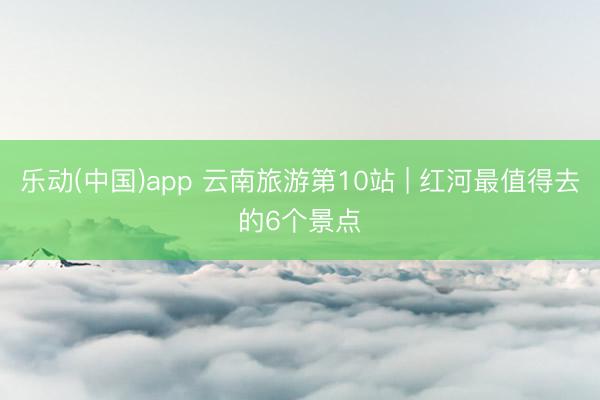 乐动(中国)app 云南旅游第10站 | 红河最值得去的6个景点️