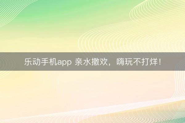 乐动手机app 亲水撒欢，嗨玩不打烊！