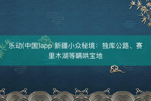 乐动(中国)app 新疆小众秘境:独库公路、赛里木湖等瞒哄宝地