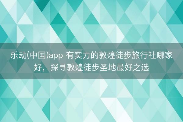 乐动(中国)app 有实力的敦煌徒步旅行社哪家好，探寻敦煌徒步圣地最好之选