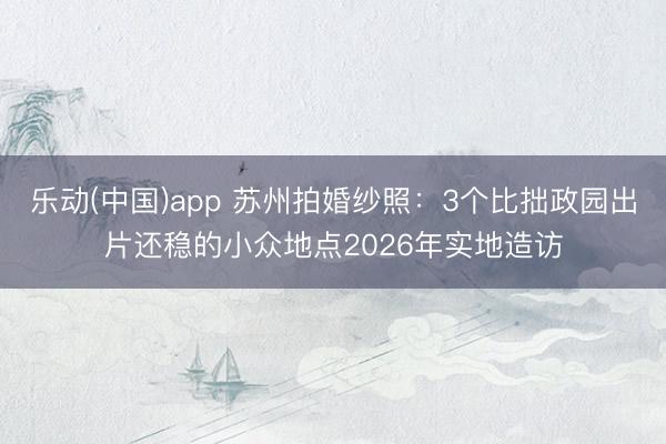 乐动(中国)app 苏州拍婚纱照：3个比拙政园出片还稳的小众地点2026年实地造访