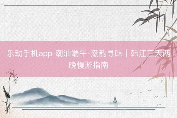 乐动手机app 潮汕端午·潮韵寻味｜韩江三天两晚慢游指南