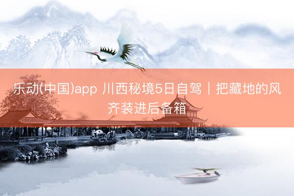 乐动(中国)app 川西秘境5日自驾｜把藏地的风齐装进后备箱