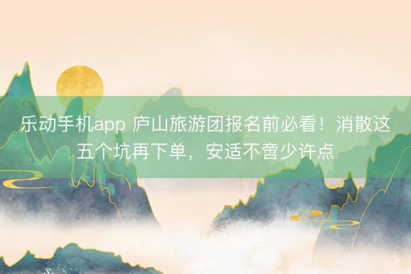 乐动手机app 庐山旅游团报名前必看！消散这五个坑再下单，安适不啻少许点