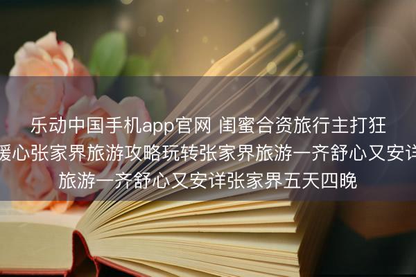 乐动中国手机app官网 闺蜜合资旅行主打狂妄牢固无死板，暖心张家界旅游攻略玩转张家界旅游一齐舒心又安详张家界五天四晚