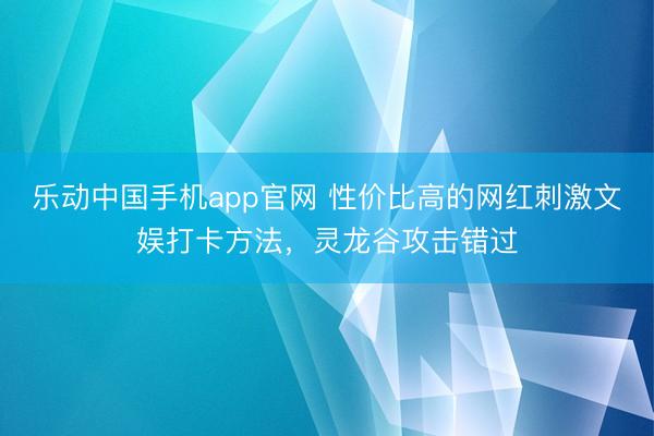 乐动中国手机app官网 性价比高的网红刺激文娱打卡方法，灵龙谷攻击错过