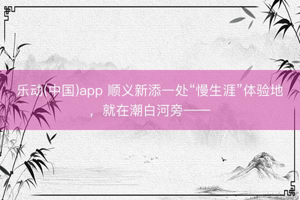 乐动(中国)app 顺义新添一处“慢生涯”体验地，就在潮白河旁——