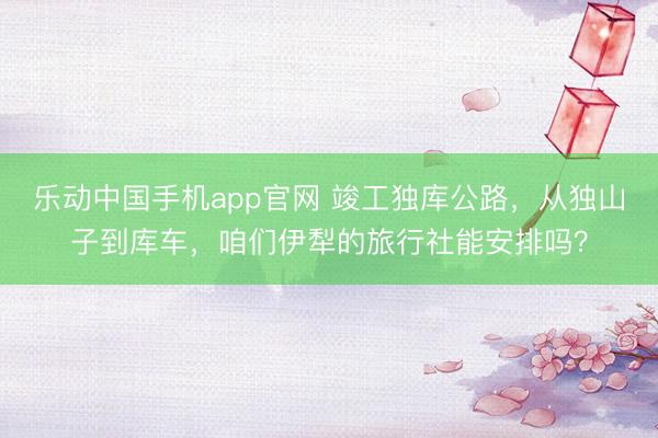 乐动中国手机app官网 竣工独库公路，从独山子到库车，咱们伊犁的旅行社能安排吗？